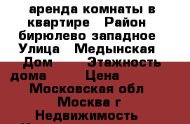 аренда комнаты в квартире › Район ­ бирюлево-западное › Улица ­ Медынская › Дом ­ 1 › Этажность дома ­ 12 › Цена ­ 19 000 - Московская обл., Москва г. Недвижимость » Квартиры аренда   . Московская обл.